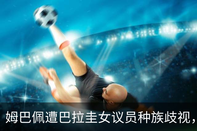 姆巴佩遭巴拉圭女议员种族歧视，法国足协声援：言论令人发指，绝对不可接受