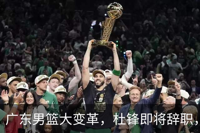 广东男篮大变革，杜锋即将辞职，六大问题显现，球迷欣喜“天亮了”！